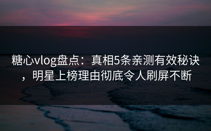 糖心vlog盘点：真相5条亲测有效秘诀，明星上榜理由彻底令人刷屏不断