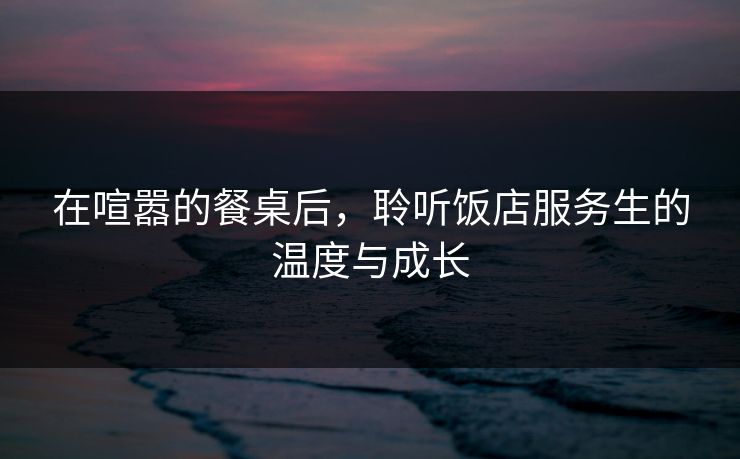 在喧嚣的餐桌后，聆听饭店服务生的温度与成长