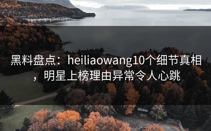 黑料盘点：heiliaowang10个细节真相，明星上榜理由异常令人心跳
