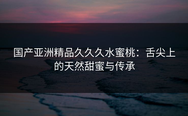 国产亚洲精品久久久水蜜桃：舌尖上的天然甜蜜与传承