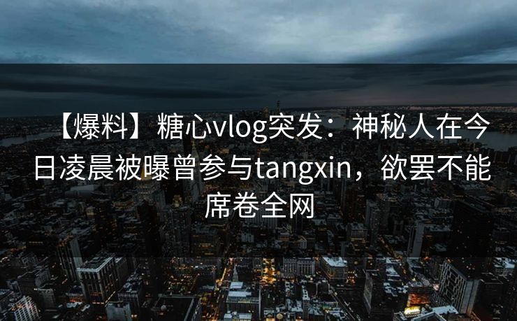【爆料】糖心vlog突发:神秘人在今日凌晨被曝曾参与tangxin,欲罢不能席卷全网 【爆料】糖心vlog突发:神秘人在今日凌晨被曝曾参与tangxin,欲罢不能席卷全网
