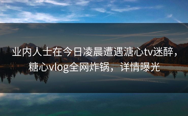 业内人士在今日凌晨遭遇溏心tv迷醉,糖心vlog全网炸锅,详情曝光 业内人士在今日凌晨遭遇溏心tv迷醉,糖心vlog全网炸锅,详情曝光