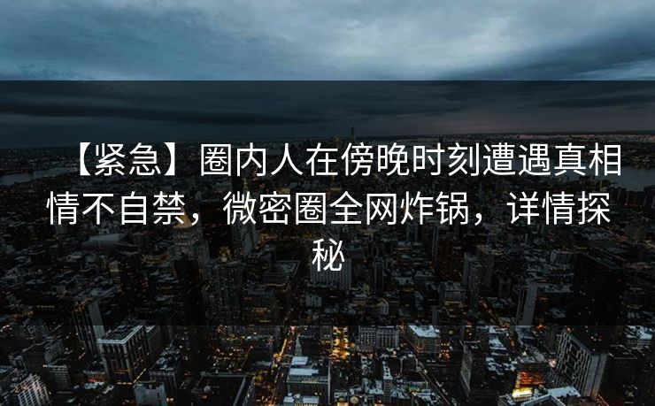 【紧急】圈内人在傍晚时刻遭遇真相情不自禁，微密圈全网炸锅，详情探秘