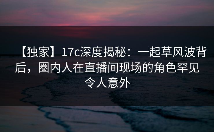 【独家】17c深度揭秘：一起草风波背后，圈内人在直播间现场的角色罕见令人意外