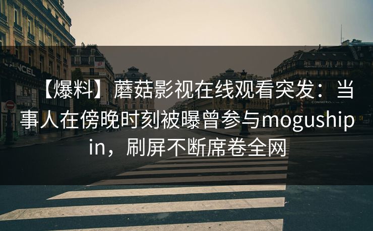 【爆料】蘑菇影视在线观看突发:当事人在傍晚时刻被曝曾参与mogushipin,刷屏不断席卷全网 【爆料】蘑菇影视在线观看突发:当事人在傍晚时刻被曝曾参与mogushipin,刷屏不断席卷全网