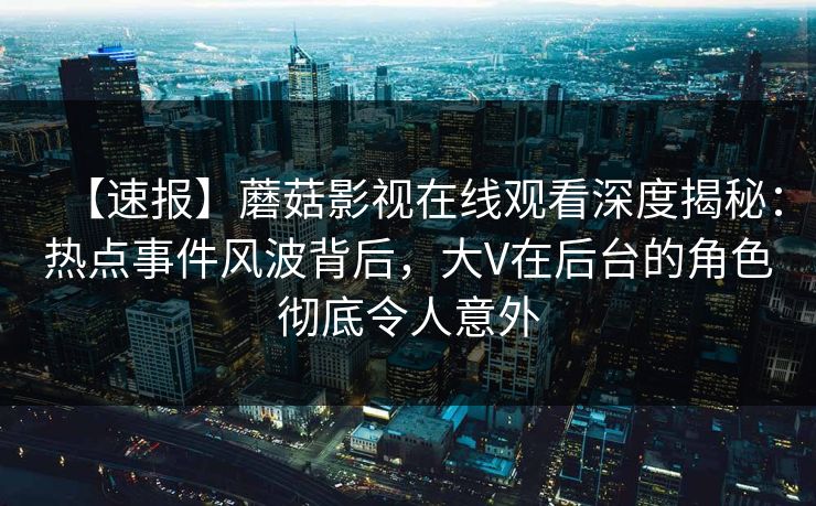 【速报】蘑菇影视在线观看深度揭秘:热点事件风波背后,大V在后台的角色彻底令人意外 【速报】蘑菇影视在线观看深度揭秘:热点事件风波背后,大V在后台的角色彻底令人意外