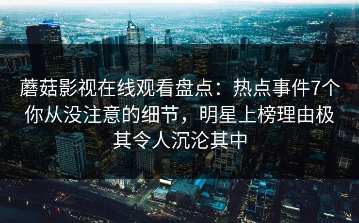 蘑菇影视在线观看盘点:热点事件7个你从没注意的细节,明星上榜理由极其令人沉沦其中 蘑菇影视在线观看盘点:热点事件7个你从没注意的细节,明星上榜理由极其令人沉沦其中