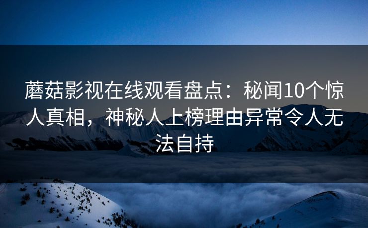蘑菇影视在线观看盘点:秘闻10个惊人真相,神秘人上榜理由异常令人无法自持 蘑菇影视在线观看盘点:秘闻10个惊人真相,神秘人上榜理由异常令人无法自持