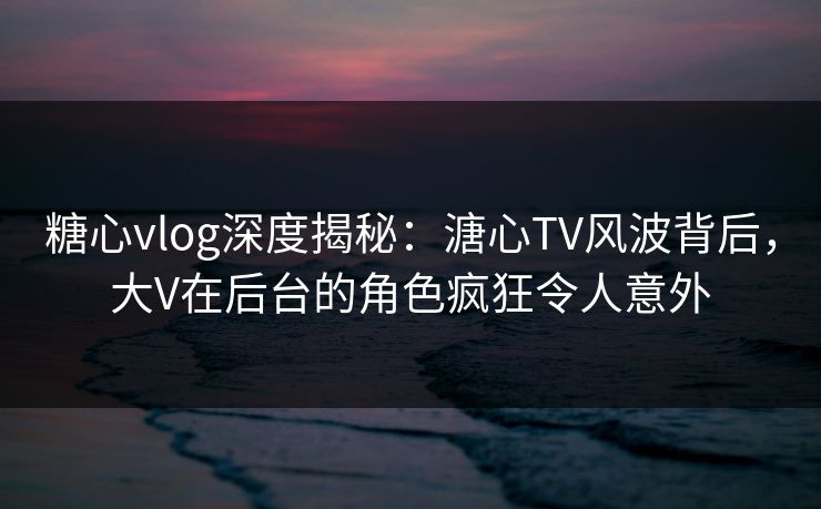 糖心vlog深度揭秘:溏心TV风波背后,大V在后台的角色疯狂令人意外 糖心vlog深度揭秘:溏心TV风波背后,大V在后台的角色疯狂令人意外