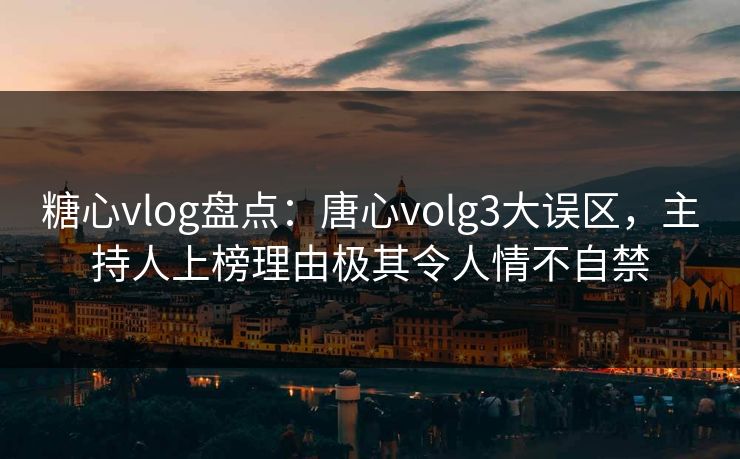 糖心vlog盘点：唐心volg3大误区，主持人上榜理由极其令人情不自禁