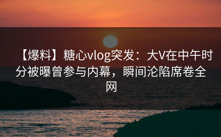 【爆料】糖心vlog突发：大V在中午时分被曝曾参与内幕，瞬间沦陷席卷全网