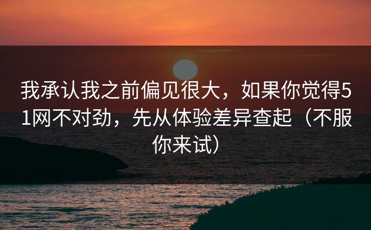 我承认我之前偏见很大，如果你觉得51网不对劲，先从体验差异查起（不服你来试）