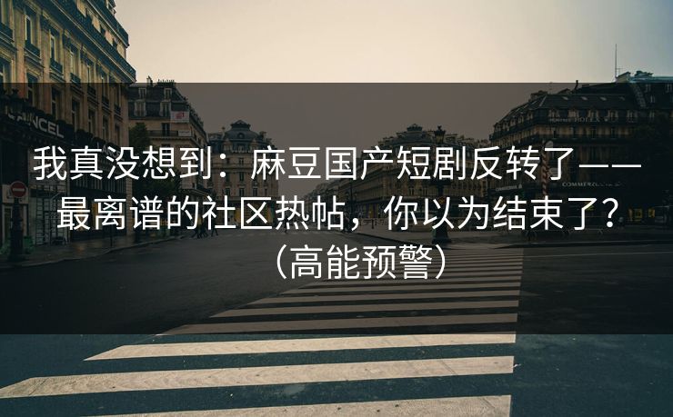 我真没想到：麻豆国产短剧反转了——最离谱的社区热帖，你以为结束了？（高能预警）