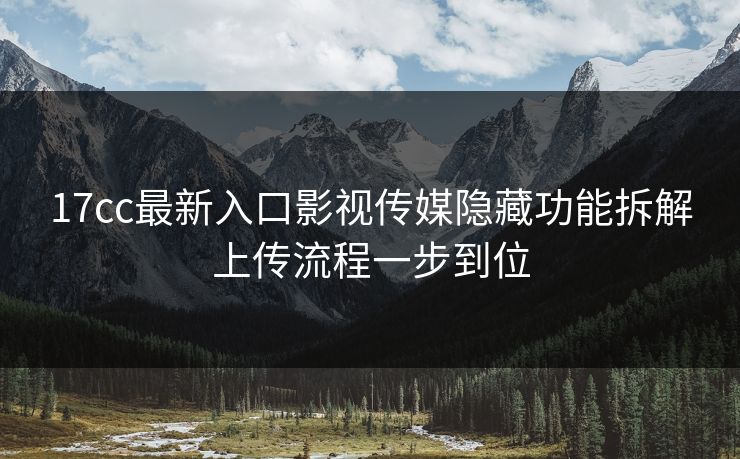 17cc最新入口影视传媒隐藏功能拆解上传流程一步到位