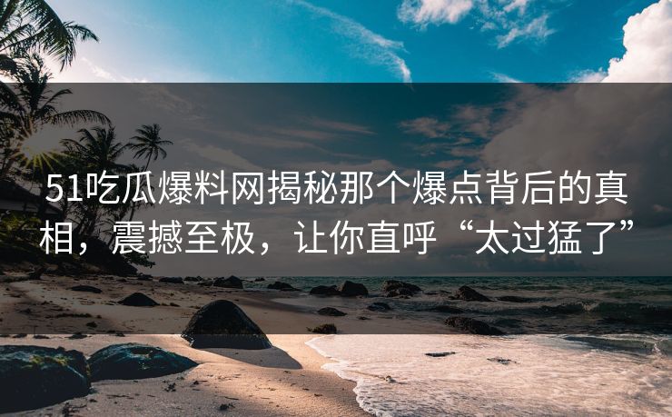 51吃瓜爆料网揭秘那个爆点背后的真相，震撼至极，让你直呼“太过猛了”