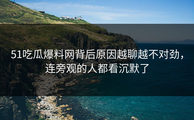51吃瓜爆料网背后原因越聊越不对劲，连旁观的人都看沉默了